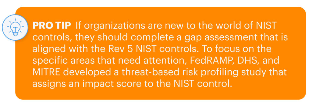 Pro tip: If organizations are new to the world of NIST controls, they should complete a gap assessment that is aligned with the Rev 5 NIST controls. To focus on the specific areas that need attention, FedRAMP, DHS, and MITRE developed a threat-based risk profiling study that assigns an impact score to the NIST control.